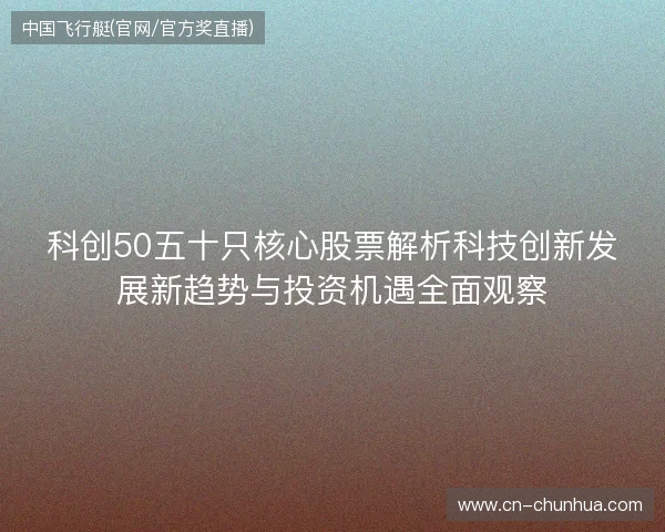 科创50五十只核心股票解析科技创新发展新趋势与投资机遇全面观察